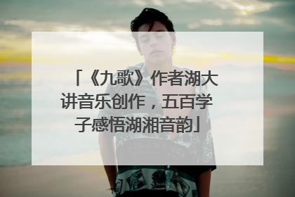 《九歌》作者湖大讲音乐创作，五百学子感悟湖湘音韵