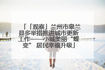 「观察」兰州市皋兰县多举措推进城市更新工作——小城美丽“蝶变” 居民幸福升级