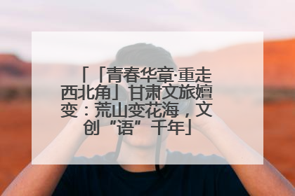 「青春华章·重走西北角」甘肃文旅嬗变：荒山变花海，文创“语”千年