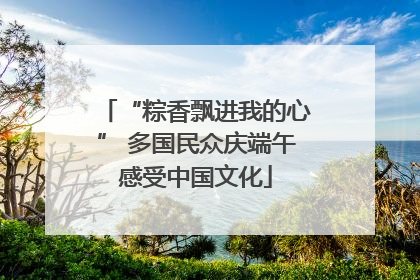 “粽香飘进我的心” 多国民众庆端午感受中国文化