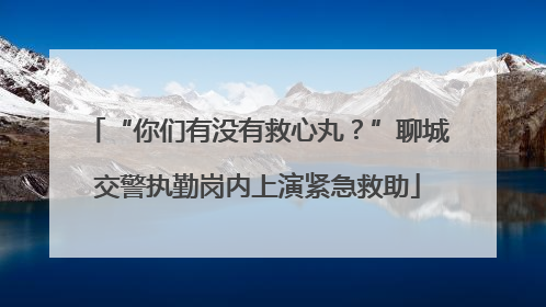 “你们有没有救心丸？”聊城交警执勤岗内上演紧急救助