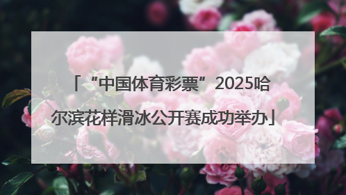 “中国体育彩票”2025哈尔滨花样滑冰公开赛成功举办