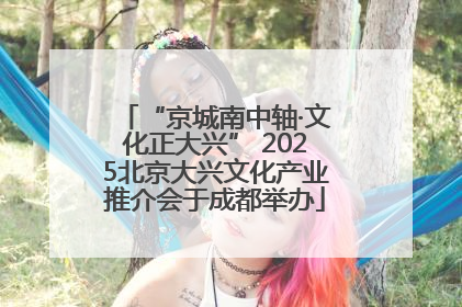 “京城南中轴·文化正大兴” 2025北京大兴文化产业推介会于成都举办