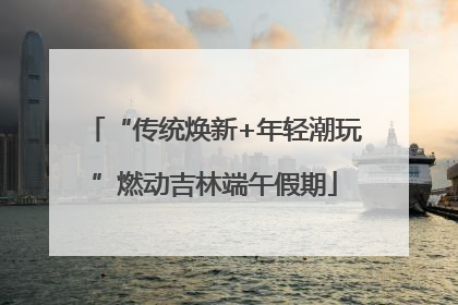 “传统焕新+年轻潮玩”燃动吉林端午假期
