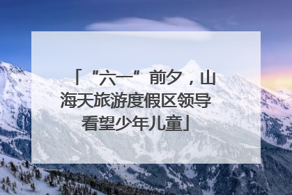 “六一”前夕，山海天旅游度假区领导看望少年儿童