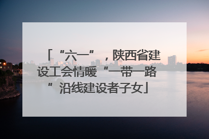 “六一”，陕西省建设工会情暖“一带一路”沿线建设者子女