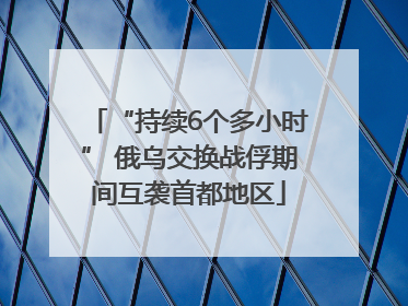 “持续6个多小时” 俄乌交换战俘期间互袭首都地区