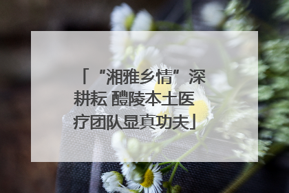 “湘雅乡情”深耕耘 醴陵本土医疗团队显真功夫