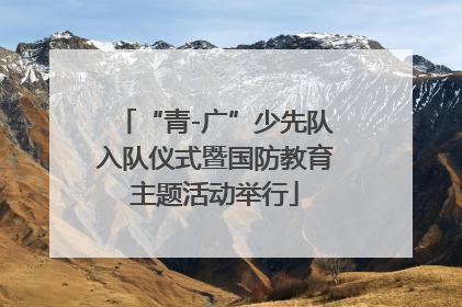 “青-广”少先队入队仪式暨国防教育主题活动举行