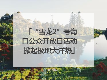 “雪龙2”号海口公众开放日活动掀起极地大洋热