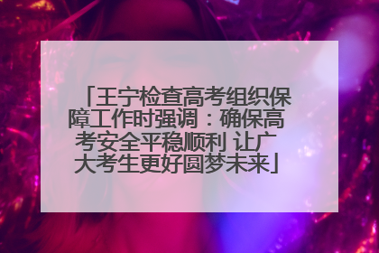 王宁检查高考组织保障工作时强调：确保高考安全平稳顺利 让广大考生更好圆梦未来