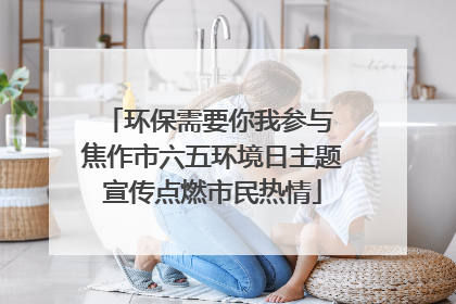 环保需要你我参与 焦作市六五环境日主题宣传点燃市民热情