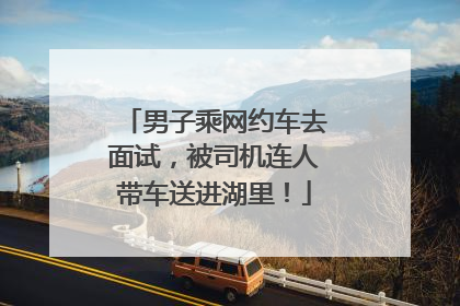 男子乘网约车去面试，被司机连人带车送进湖里！