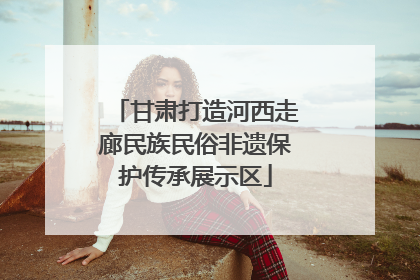 甘肃打造河西走廊民族民俗非遗保护传承展示区