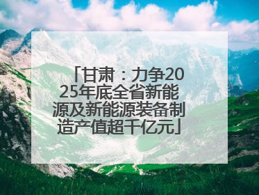 甘肃：力争2025年底全省新能源及新能源装备制造产值超千亿元