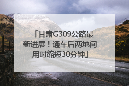 甘肃G309公路最新进展！通车后两地间用时缩短30分钟