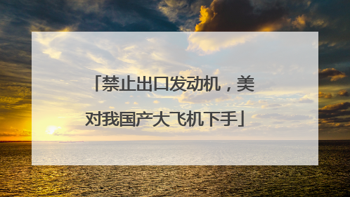 禁止出口发动机，美对我国产大飞机下手