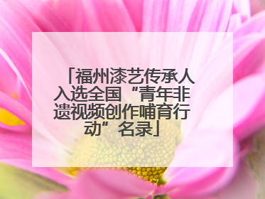 福州漆艺传承人入选全国“青年非遗视频创作哺育行动”名录