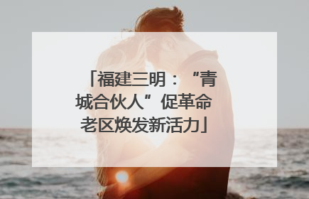 福建三明：“青城合伙人”促革命老区焕发新活力