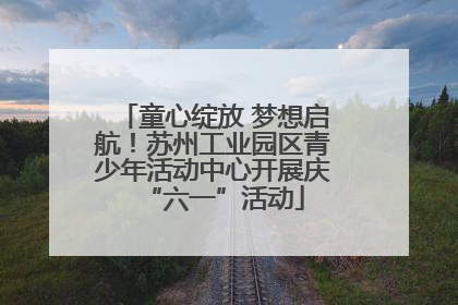 童心绽放 梦想启航！苏州工业园区青少年活动中心开展庆“六一”活动