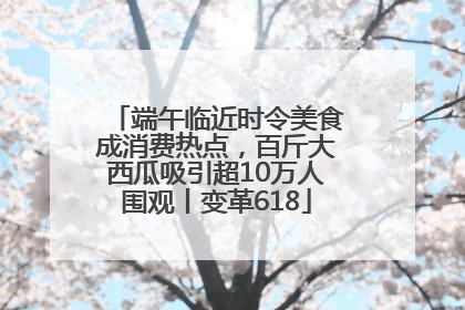 端午临近时令美食成消费热点，百斤大西瓜吸引超10万人围观丨变革618