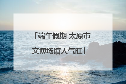 端午假期 太原市文博场馆人气旺