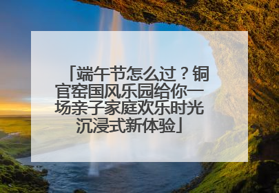 端午节怎么过？铜官窑国风乐园给你一场亲子家庭欢乐时光沉浸式新体验
