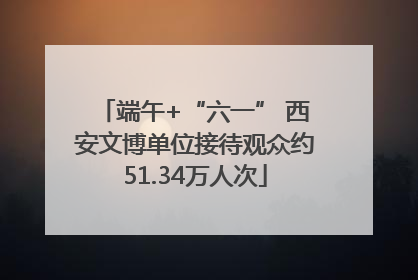 端午+“六一” 西安文博单位接待观众约51.34万人次