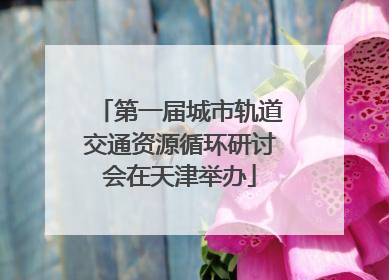 第一届城市轨道交通资源循环研讨会在天津举办