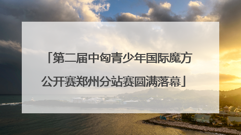 第二届中匈青少年国际魔方公开赛郑州分站赛圆满落幕