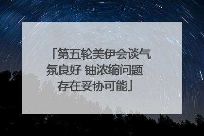 第五轮美伊会谈气氛良好 铀浓缩问题存在妥协可能