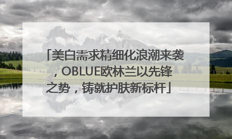 美白需求精细化浪潮来袭，OBLUE欧林兰以先锋之势，铸就护肤新标杆
