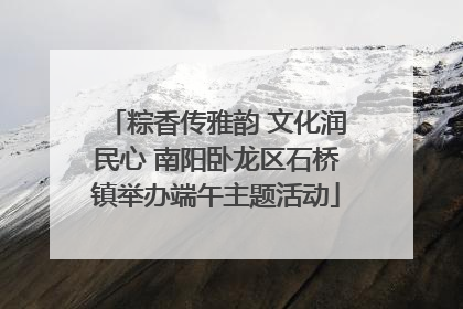 粽香传雅韵 文化润民心 南阳卧龙区石桥镇举办端午主题活动