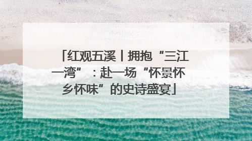 红观五溪丨拥抱“三江一湾”：赴一场“怀景怀乡怀味”的史诗盛宴
