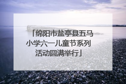 绵阳市盐亭县五马小学六一儿童节系列活动圆满举行