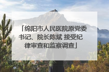 绵阳市人民医院原党委书记、院长陈斌 接受纪律审查和监察调查