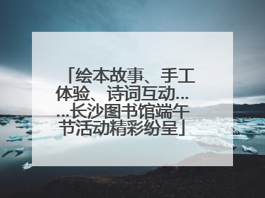 绘本故事、手工体验、诗词互动……长沙图书馆端午节活动精彩纷呈
