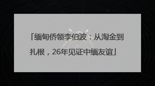 缅甸侨领李伯波：从淘金到扎根，26年见证中缅友谊