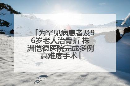 为罕见病患者及96岁老人治骨折 株洲恺德医院完成多例高难度手术