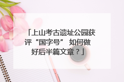 上山考古遗址公园获评“国字号” 如何做好后半篇文章？
