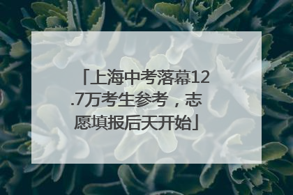 上海中考落幕12.7万考生参考，志愿填报后天开始
