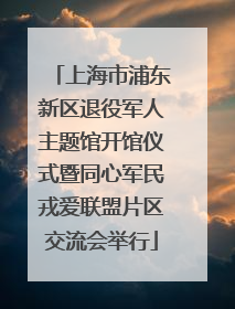 上海市浦东新区退役军人主题馆开馆仪式暨同心军民戎爱联盟片区交流会举行
