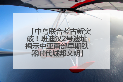 中乌联合考古新突破！班迪汉2号遗址揭示中亚南部早期铁器时代城邦文明