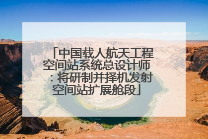 中国载人航天工程空间站系统总设计师：将研制并择机发射空间站扩展舱段