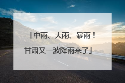 中雨、大雨、暴雨！甘肃又一波降雨来了