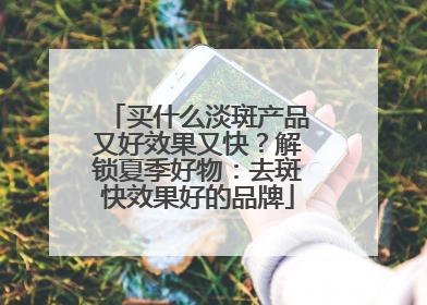 买什么淡斑产品又好效果又快？解锁夏季好物：去斑快效果好的品牌