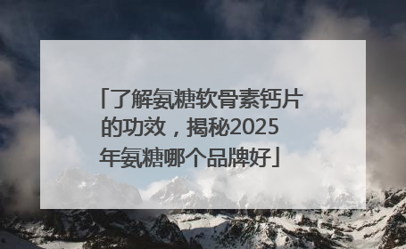 了解氨糖软骨素钙片的功效，揭秘2025年氨糖哪个品牌好