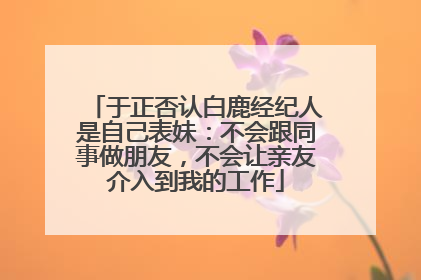 于正否认白鹿经纪人是自己表妹：不会跟同事做朋友，不会让亲友介入到我的工作