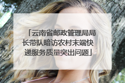 云南省邮政管理局局长带队暗访农村末端快递服务质量突出问题