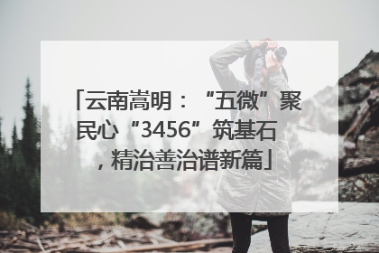 云南嵩明：“五微”聚民心“3456”筑基石，精治善治谱新篇